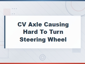 Cv Axle Issues Causing Hard to Turn Steering Wheel and Power Steering Problems